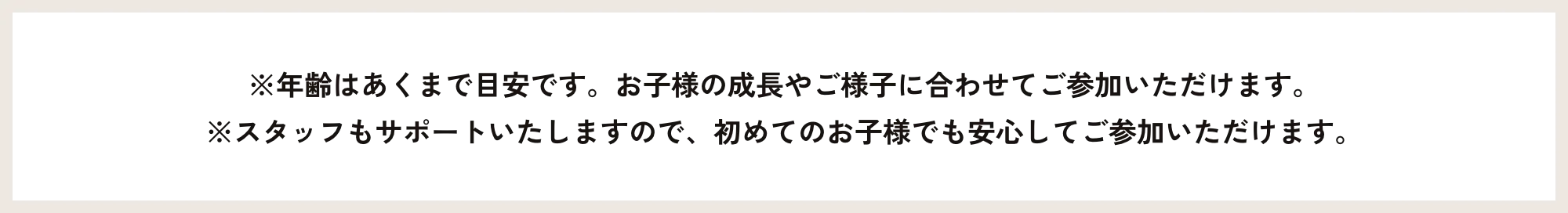 ※年齢はあくまで目安です。お子様の成長やご様子に合わせてご参加いただけます。※スタッフもサポートいたしますので、初めてのお子様でも安心してご参加いただけます。